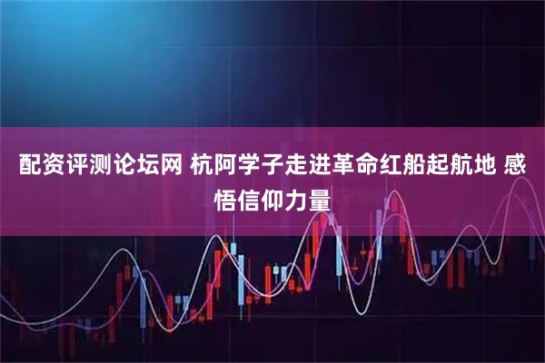 配资评测论坛网 杭阿学子走进革命红船起航地 感悟信仰力量