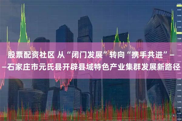 股票配资社区 从“闭门发展”转向“携手共进”——石家庄市元氏县开辟县域特色产业集群发展新路径